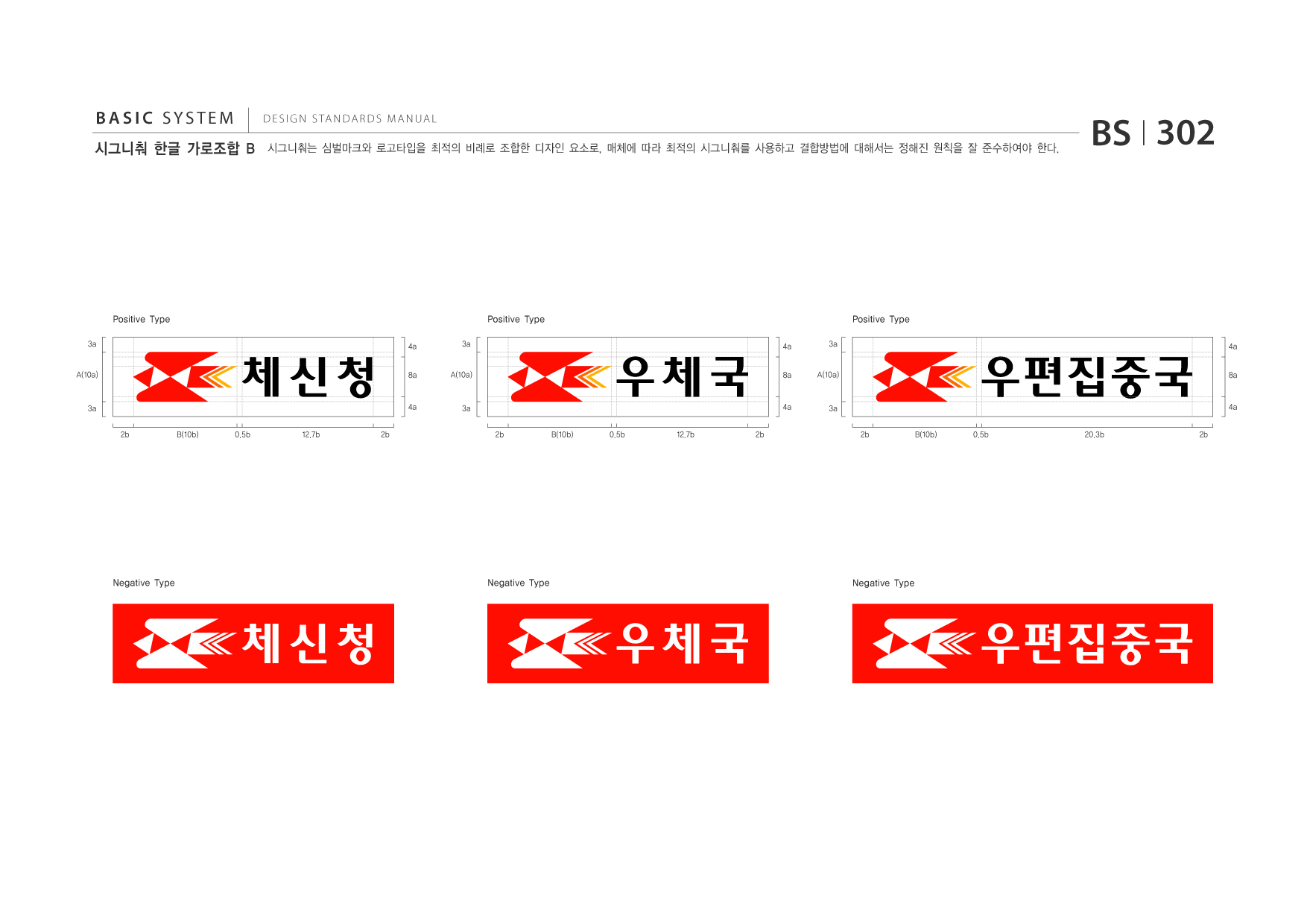 BASIC SYSTEM 시그니춰 한글 가로조합 B  DESIGN STANDARDS MANUAL  시그니춰는 심벌마크와 로고타입을 최적의 비례로 조합한 디자인 요소로, 매체에 따라 최적의 시그니춰를 사용하고 결합방법에 대해서는 정해진 원칙을 잘 준수하여야 한다.  BS I 302  Positive Type 3a A(10a) 4a 8a 3a A(10a)  Positive Type 4a 8a 3a A(10a)  Positive Type 4a 8a  3a 2b B(10b) 0.5b 12.7b 2b  4a  3a 2b B(10b) 0.5b 12.7b 2b  4a  3a 2b B(10b) 0.5b 20.3b 2b  4a  Negative Type  Negative Type  Negative Type